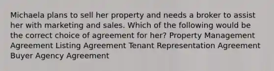 Michaela plans to sell her property and needs a broker to assist her with marketing and sales. Which of the following would be the correct choice of agreement for her? Property Management Agreement Listing Agreement Tenant Representation Agreement Buyer Agency Agreement