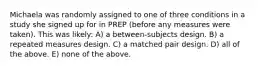 Michaela was randomly assigned to one of three conditions in a study she signed up for in PREP (before any measures were taken). This was likely: A) a between-subjects design. B) a repeated measures design. C) a matched pair design. D) all of the above. E) none of the above.