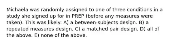 Michaela was randomly assigned to one of three conditions in a study she signed up for in PREP (before any measures were taken). This was likely: A) a between-subjects design. B) a repeated measures design. C) a matched pair design. D) all of the above. E) none of the above.