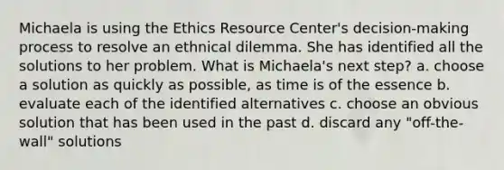 Michaela is using the Ethics Resource Center's decision-making process to resolve an ethnical dilemma. She has identified all the solutions to her problem. What is Michaela's next step? a. choose a solution as quickly as possible, as time is of the essence b. evaluate each of the identified alternatives c. choose an obvious solution that has been used in the past d. discard any "off-the-wall" solutions