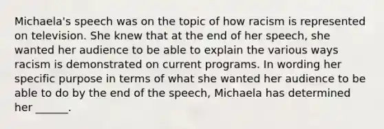 Michaela's speech was on the topic of how racism is represented on television. She knew that at the end of her speech, she wanted her audience to be able to explain the various ways racism is demonstrated on current programs. In wording her specific purpose in terms of what she wanted her audience to be able to do by the end of the speech, Michaela has determined her ______.