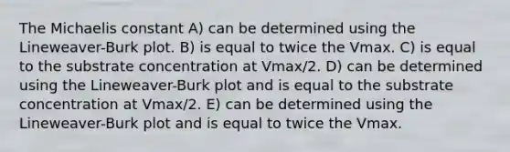 The Michaelis constant A) can be determined using the Lineweaver-Burk plot. B) is equal to twice the Vmax. C) is equal to the substrate concentration at Vmax/2. D) can be determined using the Lineweaver-Burk plot and is equal to the substrate concentration at Vmax/2. E) can be determined using the Lineweaver-Burk plot and is equal to twice the Vmax.