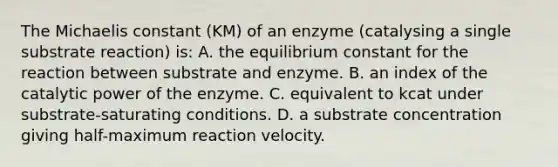 The Michaelis constant (KM) of an enzyme (catalysing a single substrate reaction) is: A. the equilibrium constant for the reaction between substrate and enzyme. B. an index of the catalytic power of the enzyme. C. equivalent to kcat under substrate-saturating conditions. D. a substrate concentration giving half-maximum reaction velocity.