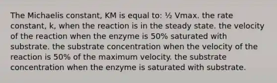 The Michaelis constant, KM is equal to: ½ Vmax. the rate constant, k, when the reaction is in the steady state. the velocity of the reaction when the enzyme is 50% saturated with substrate. the substrate concentration when the velocity of the reaction is 50% of the maximum velocity. the substrate concentration when the enzyme is saturated with substrate.