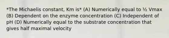 *The Michaelis constant, Km is* (A) Numerically equal to ½ Vmax (B) Dependent on the enzyme concentration (C) Independent of pH (D) Numerically equal to the substrate concentration that gives half maximal velocity