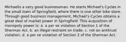 Michaelis a very good businessman. He starts Michael's Cycles in the small town of Springfield, where there is one other bike store. Through good business management, Michael's Cycles obtains a great deal of market power in Springfield. This acquisition of monopoly power is: a. a per se violation of Section 1 of the Sherman Act. b. an illegal restraint on trade. c. not an antitrust violation. d. a per se violation of Section 2 of the Sherman Act.