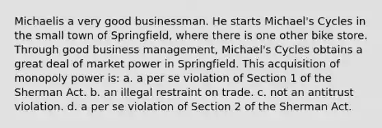 Michaelis a very good businessman. He starts Michael's Cycles in the small town of Springfield, where there is one other bike store. Through good business management, Michael's Cycles obtains a great deal of market power in Springfield. This acquisition of monopoly power is: a. a per se violation of Section 1 of the Sherman Act. b. an illegal restraint on trade. c. not an antitrust violation. d. a per se violation of Section 2 of the Sherman Act.