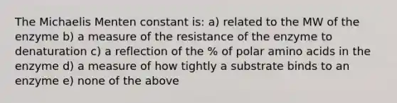 The Michaelis Menten constant is: a) related to the MW of the enzyme b) a measure of the resistance of the enzyme to denaturation c) a reflection of the % of polar amino acids in the enzyme d) a measure of how tightly a substrate binds to an enzyme e) none of the above