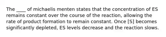 The ____ of michaelis menten states that the concentration of ES remains constant over the course of the reaction, allowing the rate of product formation to remain constant. Once [S] becomes significantly depleted, ES levels decrease and the reaction slows.