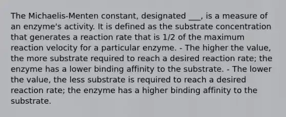 The Michaelis-Menten constant, designated ___, is a measure of an enzyme's activity. It is defined as the substrate concentration that generates a reaction rate that is 1/2 of the maximum reaction velocity for a particular enzyme. - The higher the value, the more substrate required to reach a desired reaction rate; the enzyme has a lower binding affinity to the substrate. - The lower the value, the less substrate is required to reach a desired reaction rate; the enzyme has a higher binding affinity to the substrate.