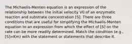 The Michaelis-Menten equation is an expression of the relationship between the initial velocity V0 of an enzymatic reaction and substrate concentration [S]. There are three conditions that are useful for simplifying the Michaelis-Menten equation to an expression from which the effect of [S] on the rate can be more readily determined. Match the condition (e.g., [S]=Km) with the statement or statements that describe it.