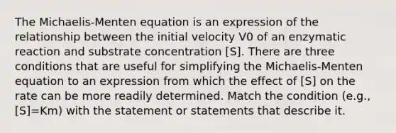 The Michaelis-Menten equation is an expression of the relationship between the initial velocity V0 of an enzymatic reaction and substrate concentration [S]. There are three conditions that are useful for simplifying the Michaelis-Menten equation to an expression from which the effect of [S] on the rate can be more readily determined. Match the condition (e.g., [S]=Km) with the statement or statements that describe it.