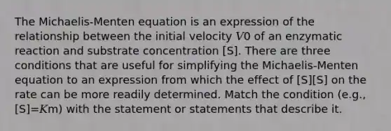 The Michaelis-Menten equation is an expression of the relationship between the initial velocity 𝑉0 of an enzymatic reaction and substrate concentration [S]. There are three conditions that are useful for simplifying the Michaelis-Menten equation to an expression from which the effect of [S][S] on the rate can be more readily determined. Match the condition (e.g., [S]=𝐾m) with the statement or statements that describe it.