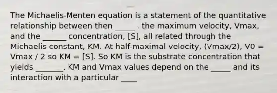 The Michaelis-Menten equation is a statement of the quantitative relationship between then _____ , the maximum velocity, Vmax, and the ______ concentration, [S], all related through the Michaelis constant, KM. At half-maximal velocity, (Vmax/2), V0 = Vmax / 2 so KM = [S]. So KM is the substrate concentration that yields _______. KM and Vmax values depend on the _____ and its interaction with a particular ____