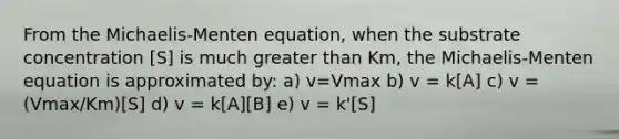 From the Michaelis-Menten equation, when the substrate concentration [S] is much greater than Km, the Michaelis-Menten equation is approximated by: a) v=Vmax b) v = k[A] c) v = (Vmax/Km)[S] d) v = k[A][B] e) v = k'[S]