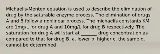 MIchaelis-Menten equation is used to describe the elimination of drug by the saturable enzyme process. The elimination of drugs A and B follow a nonlinear process. The michaelis constants KM are 1mg/L for drug A and 10mg/L for drug B respectively. The saturation for drug A will start at _______ drug concentration as compared to that for drug B. a. lower b. higher c. the same d. cannot be determined