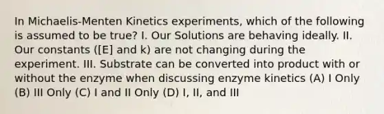 In Michaelis-Menten Kinetics experiments, which of the following is assumed to be true? I. Our Solutions are behaving ideally. II. Our constants ([E] and k) are not changing during the experiment. III. Substrate can be converted into product with or without the enzyme when discussing enzyme kinetics (A) I Only (B) III Only (C) I and II Only (D) I, II, and III