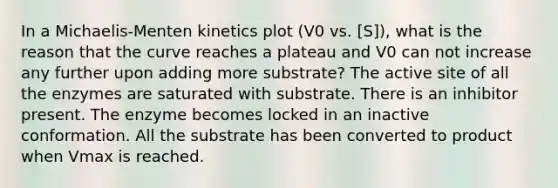 In a Michaelis-Menten kinetics plot (V0 vs. [S]), what is the reason that the curve reaches a plateau and V0 can not increase any further upon adding more substrate? The active site of all the enzymes are saturated with substrate. There is an inhibitor present. The enzyme becomes locked in an inactive conformation. All the substrate has been converted to product when Vmax is reached.