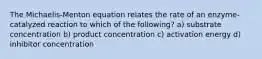 The Michaelis-Menton equation relates the rate of an enzyme-catalyzed reaction to which of the following? a) substrate concentration b) product concentration c) activation energy d) inhibitor concentration