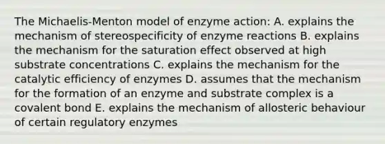 The Michaelis-Menton model of enzyme action: A. explains the mechanism of stereospecificity of enzyme reactions B. explains the mechanism for the saturation effect observed at high substrate concentrations C. explains the mechanism for the catalytic efficiency of enzymes D. assumes that the mechanism for the formation of an enzyme and substrate complex is a covalent bond E. explains the mechanism of allosteric behaviour of certain regulatory enzymes