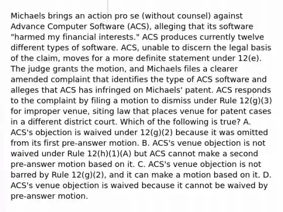 Michaels brings an action pro se (without counsel) against Advance Computer Software (ACS), alleging that its software "harmed my financial interests." ACS produces currently twelve different types of software. ACS, unable to discern the legal basis of the claim, moves for a more definite statement under 12(e). The judge grants the motion, and Michaels files a clearer amended complaint that identifies the type of ACS software and alleges that ACS has infringed on Michaels' patent. ACS responds to the complaint by filing a motion to dismiss under Rule 12(g)(3) for improper venue, siting law that places venue for patent cases in a different district court. Which of the following is true? A. ACS's objection is waived under 12(g)(2) because it was omitted from its first pre-answer motion. B. ACS's venue objection is not waived under Rule 12(h)(1)(A) but ACS cannot make a second pre-answer motion based on it. C. ACS's venue objection is not barred by Rule 12(g)(2), and it can make a motion based on it. D. ACS's venue objection is waived because it cannot be waived by pre-answer motion.