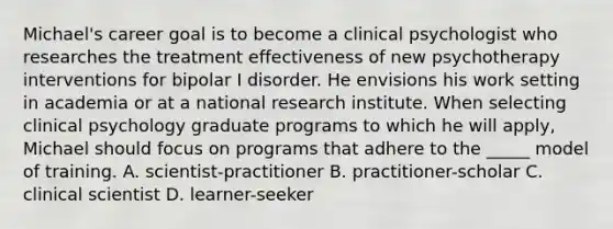 Michael's career goal is to become a clinical psychologist who researches the treatment effectiveness of new psychotherapy interventions for bipolar I disorder. He envisions his work setting in academia or at a national research institute. When selecting clinical psychology graduate programs to which he will apply, Michael should focus on programs that adhere to the _____ model of training. A. scientist-practitioner B. practitioner-scholar C. clinical scientist D. learner-seeker