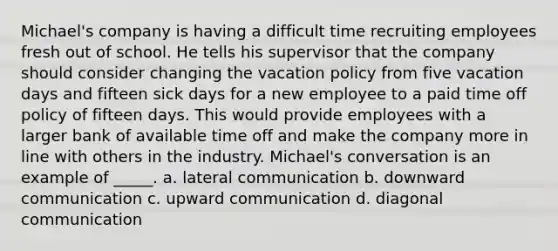 Michael's company is having a difficult time recruiting employees fresh out of school. He tells his supervisor that the company should consider changing the vacation policy from five vacation days and fifteen sick days for a new employee to a paid time off policy of fifteen days. This would provide employees with a larger bank of available time off and make the company more in line with others in the industry. Michael's conversation is an example of _____. a. lateral communication b. downward communication c. upward communication d. diagonal communication