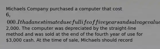 Michaels Company purchased a computer that cost 6,000. It had an estimated useful life of five years and salvage value of2,000. The computer was depreciated by the straight-line method and was sold at the end of the fourth year of use for 3,000 cash. At the time of sale, Michaels should record