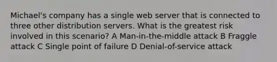 Michael's company has a single web server that is connected to three other distribution servers. What is the greatest risk involved in this scenario? A Man-in-the-middle attack B Fraggle attack C Single point of failure D Denial-of-service attack