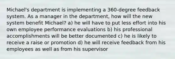 Michael's department is implementing a 360-degree feedback system. As a manager in the department, how will the new system benefit Michael? a) he will have to put less effort into his own employee performance evaluations b) his professional accomplishments will be better documented c) he is likely to receive a raise or promotion d) he will receive feedback from his employees as well as from his supervisor