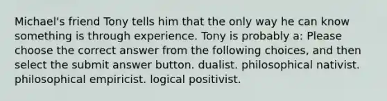 Michael's friend Tony tells him that the only way he can know something is through experience. Tony is probably a: Please choose the correct answer from the following choices, and then select the submit answer button. dualist. philosophical nativist. philosophical empiricist. logical positivist.