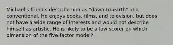 Michael's friends describe him as "down-to-earth" and conventional. He enjoys books, films, and television, but does not have a wide range of interests and would not describe himself as artistic. He is likely to be a low scorer on which dimension of the five-factor model?