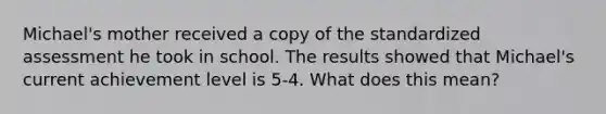 Michael's mother received a copy of the standardized assessment he took in school. The results showed that Michael's current achievement level is 5-4. What does this mean?