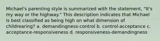 Michael's parenting style is summarized with the statement, "It's my way or the highway." This description indicates that Michael is best classified as being high on what dimension of childrearing? a. demandingness-control b. control-acceptance c. acceptance-responsiveness d. responsiveness-demandingness