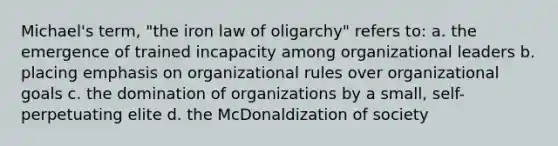 Michael's term, "the iron law of oligarchy" refers to: a. the emergence of trained incapacity among organizational leaders b. placing emphasis on organizational rules over organizational goals c. the domination of organizations by a small, self-perpetuating elite d. the McDonaldization of society