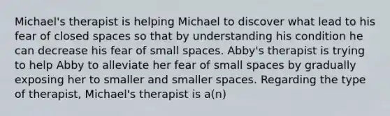 Michael's therapist is helping Michael to discover what lead to his fear of closed spaces so that by understanding his condition he can decrease his fear of small spaces. Abby's therapist is trying to help Abby to alleviate her fear of small spaces by gradually exposing her to smaller and smaller spaces. Regarding the type of therapist, Michael's therapist is a(n)