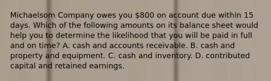 Michaelsom Company owes you 800 on account due within 15 days. Which of the following amounts on its balance sheet would help you to determine the likelihood that you will be paid in full and on time? A. cash and accounts receivable. B. cash and property and equipment. C. cash and inventory. D. contributed capital and retained earnings.