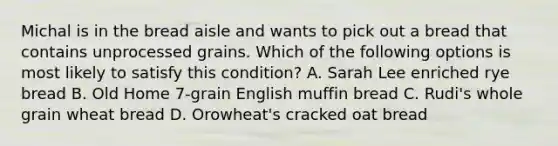 Michal is in the bread aisle and wants to pick out a bread that contains unprocessed grains. Which of the following options is most likely to satisfy this condition? A. Sarah Lee enriched rye bread B. Old Home 7-grain English muffin bread C. Rudi's whole grain wheat bread D. Orowheat's cracked oat bread