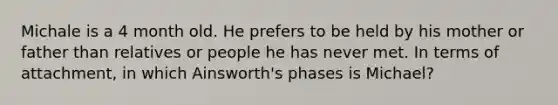 Michale is a 4 month old. He prefers to be held by his mother or father than relatives or people he has never met. In terms of attachment, in which Ainsworth's phases is Michael?