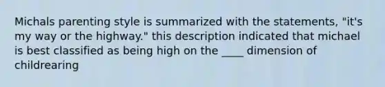 Michals parenting style is summarized with the statements, "it's my way or the highway." this description indicated that michael is best classified as being high on the ____ dimension of childrearing