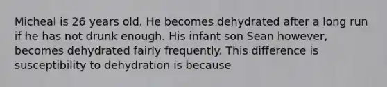 Micheal is 26 years old. He becomes dehydrated after a long run if he has not drunk enough. His infant son Sean however, becomes dehydrated fairly frequently. This difference is susceptibility to dehydration is because