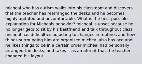 micheal who has autism walks into his classroom and discovers that the teacher has rearranged the desks and he becomes highly agitated and uncomfortable. What is the best possible explanation for Micheals behavior? micheal is upset because he no longer gets to sit by his bestfriend and talk throughout class micheal has difficulties adjusting to changes in routines and how things surrounding him are organized micheal also has ocd and he likes things to be in a certain order micheal had personally arranged the desks, and takes it as an affront that the teacher changed his layout