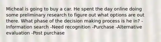 Micheal is going to buy a car. He spent the day online doing some preliminary research to figure out what options are out there. What phase of the decision making process is he in? -Information search -Need recognition -Purchase -Alternative evaluation -Post purchase