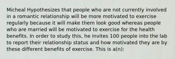 Micheal Hypothesizes that people who are not currently involved in a romantic relationship will be more motivated to exercise regularly because it will make them look good whereas people who are married will be motivated to exercise for the health benefits. In order to study this, he invites 100 people into the lab to report their relationship status and how motivated they are by these different benefits of exercise. This is a(n):