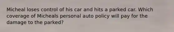 Micheal loses control of his car and hits a parked car. Which coverage of Micheals personal auto policy will pay for the damage to the parked?