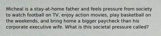 Micheal is a stay-at-home father and feels pressure from society to watch football on TV, enjoy action movies, play basketball on the weekends, and bring home a bigger paycheck than his corporate executive wife. What is this societal pressure called?