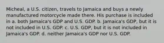 Micheal, a U.S. citizen, travels to Jamaica and buys a newly manufactured motorcycle made there. His purchase is included in a. both Jamaica's GDP and U.S. GDP. b. Jamaica's GDP, but it is not included in U.S. GDP. c. U.S. GDP, but it is not included in Jamaica's GDP. d. neither Jamaica's GDP nor U.S. GDP.