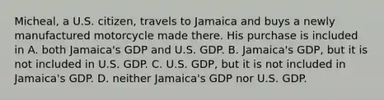 Micheal, a U.S. citizen, travels to Jamaica and buys a newly manufactured motorcycle made there. His purchase is included in A. both Jamaica's GDP and U.S. GDP. B. Jamaica's GDP, but it is not included in U.S. GDP. C. U.S. GDP, but it is not included in Jamaica's GDP. D. neither Jamaica's GDP nor U.S. GDP.