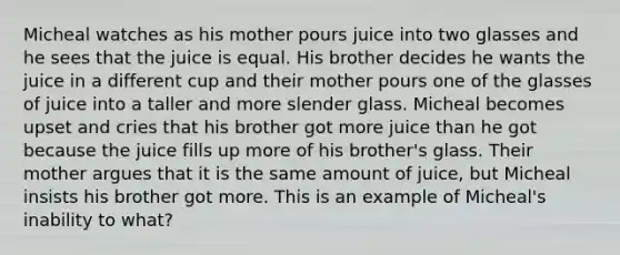 Micheal watches as his mother pours juice into two glasses and he sees that the juice is equal. His brother decides he wants the juice in a different cup and their mother pours one of the glasses of juice into a taller and more slender glass. Micheal becomes upset and cries that his brother got more juice than he got because the juice fills up more of his brother's glass. Their mother argues that it is the same amount of juice, but Micheal insists his brother got more. This is an example of Micheal's inability to what?