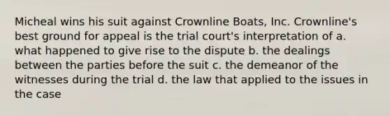 Micheal wins his suit against Crownline Boats, Inc. Crownline's best ground for appeal is the trial court's interpretation of a. what happened to give rise to the dispute b. the dealings between the parties before the suit c. the demeanor of the witnesses during the trial d. the law that applied to the issues in the case